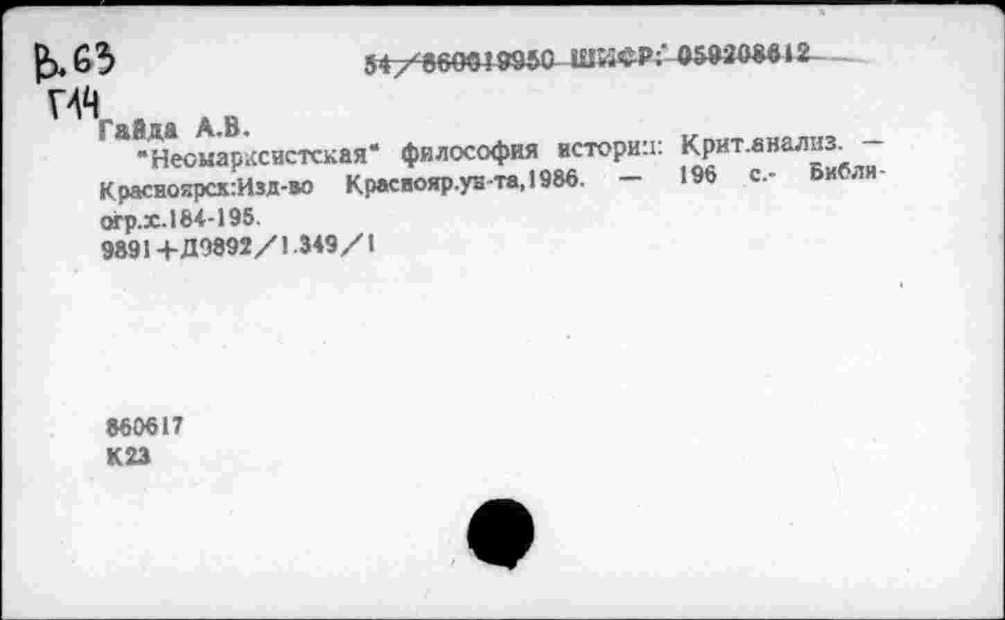 ﻿£>,63	5<7^б9«в»о-ши*р;'-ош®М1г-.
Г44
Гайда А.В.
“Неомарксистская* философия истории: Крит.анали-Красноярск:Изд-во Краснояр.уБ-та.1986. -	196	с.- Библи
огр.х.184-195.
9891+Д9892/1.3*9/1
860617 К 23